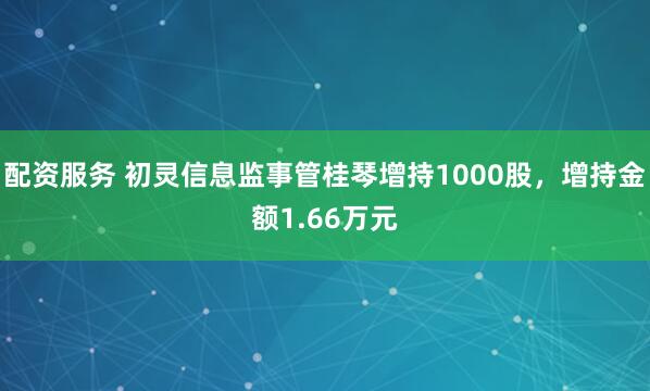 配资服务 初灵信息监事管桂琴增持1000股，增持金额1.66万元