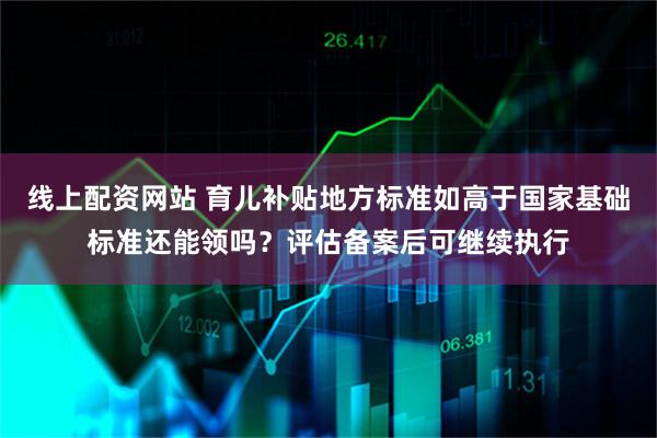 线上配资网站 育儿补贴地方标准如高于国家基础标准还能领吗？评估备案后可继续执行