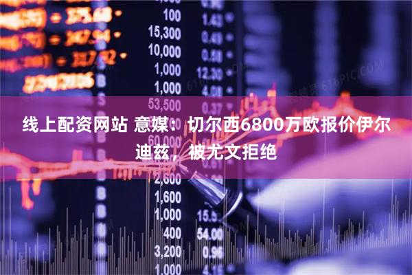 线上配资网站 意媒：切尔西6800万欧报价伊尔迪兹，被尤文拒绝