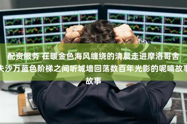 配资服务 在暖金色海风缠绕的清晨走进摩洛哥舍夫沙万蓝色阶梯之间听城墙回荡数百年光影的呢喃故事