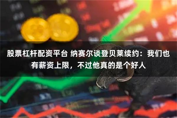 股票杠杆配资平台 纳赛尔谈登贝莱续约：我们也有薪资上限，不过他真的是个好人