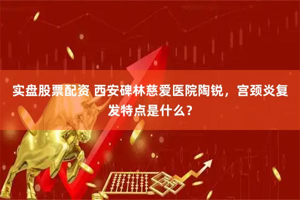 实盘股票配资 西安碑林慈爱医院陶锐，宫颈炎复发特点是什么？