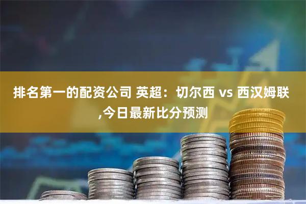 排名第一的配资公司 英超：切尔西 vs 西汉姆联 ,今日最新比分预测