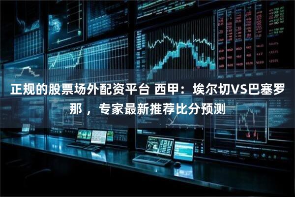 正规的股票场外配资平台 西甲：埃尔切VS巴塞罗那 ，专家最新推荐比分预测