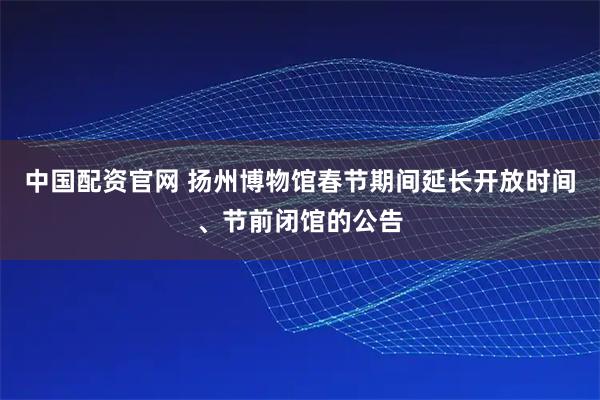 中国配资官网 扬州博物馆春节期间延长开放时间、节前闭馆的公告