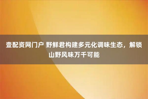 壹配资网门户 野鲜君构建多元化调味生态，解锁山野风味万千可能