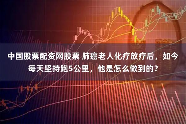 中国股票配资网股票 肺癌老人化疗放疗后，如今每天坚持跑5公里，他是怎么做到的？
