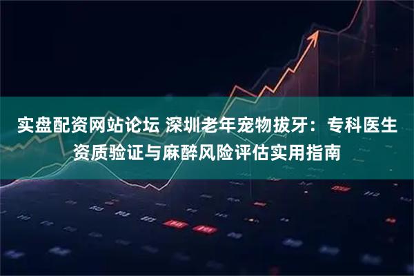 实盘配资网站论坛 深圳老年宠物拔牙：专科医生资质验证与麻醉风险评估实用指南