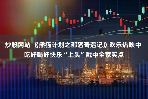 炒股网站 《熊猫计划之部落奇遇记》欢乐热映中 吃好喝好快乐“上头”戳中全家笑点