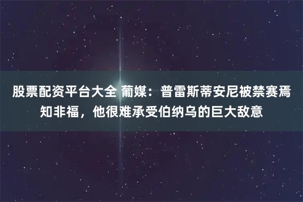 股票配资平台大全 葡媒：普雷斯蒂安尼被禁赛焉知非福，他很难承受伯纳乌的巨大敌意