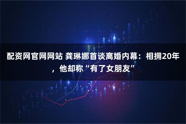 配资网官网网站 龚琳娜首谈离婚内幕:相拥20年,他却称“有了女朋友”