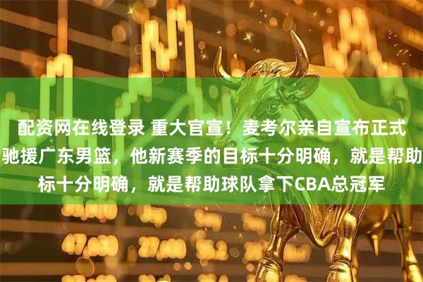 配资网在线登录 重大官宣！麦考尔亲自宣布正式复出，此番加盟全力驰援广东男篮，他新赛季的目标十分明确，就是帮助球队拿下CBA总冠军