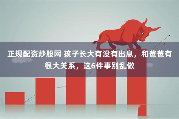 正规配资炒股网 孩子长大有没有出息，和爸爸有很大关系，这6件事别乱做