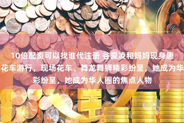 10倍配资可以找谁代注册 谷爱凌和妈妈现身唐人街，参加春节花车游行，现场花车、舞龙舞狮精彩纷呈，她成为华人圈的焦点人物