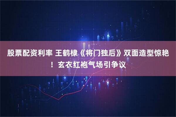股票配资利率 王鹤棣《将门独后》双面造型惊艳！玄衣红袍气场引争议