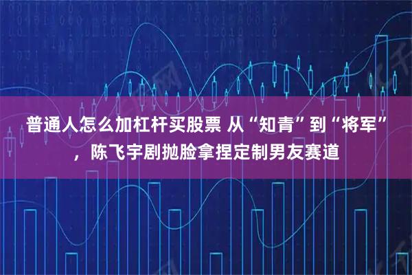 普通人怎么加杠杆买股票 从“知青”到“将军”,陈飞宇剧抛脸拿捏定制男友赛道