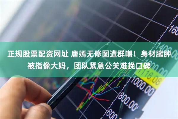 正规股票配资网址 唐嫣无修图遭群嘲!身材臃肿被指像大妈,团队紧急公关难挽口碑