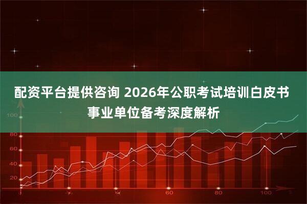 配资平台提供咨询 2026年公职考试培训白皮书 事业单位备考深度解析
