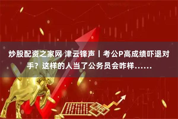 炒股配资之家网 津云锋声丨考公P高成绩吓退对手?这样的人当了公务员会咋样……