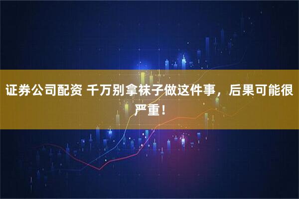 证券公司配资 千万别拿袜子做这件事，后果可能很严重！