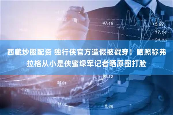 西藏炒股配资 独行侠官方造假被戳穿!晒照称弗拉格从小是侠蜜绿军记者晒原图打脸