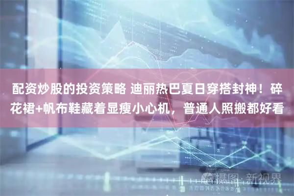 配资炒股的投资策略 迪丽热巴夏日穿搭封神！碎花裙+帆布鞋藏着显瘦小心机，普通人照搬都好看