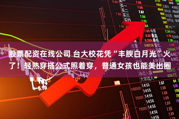 股票配资在线公司 台大校花凭“丰腴白月光”火了！轻熟穿搭公式照着穿，普通女孩也能美出圈