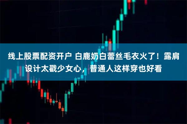 线上股票配资开户 白鹿奶白蕾丝毛衣火了！露肩设计太戳少女心，普通人这样穿也好看