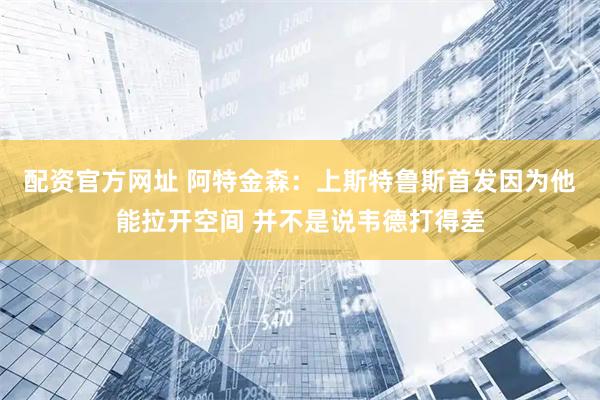 配资官方网址 阿特金森：上斯特鲁斯首发因为他能拉开空间 并不是说韦德打得差