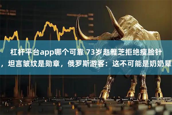杠杆平台app哪个可靠 73岁赵雅芝拒绝瘦脸针，坦言皱纹是勋章，俄罗斯游客：这不可能是奶奶辈