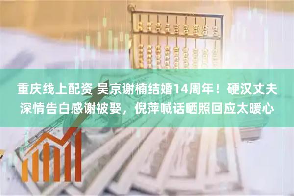 重庆线上配资 吴京谢楠结婚14周年！硬汉丈夫深情告白感谢被娶，倪萍喊话晒照回应太暖心