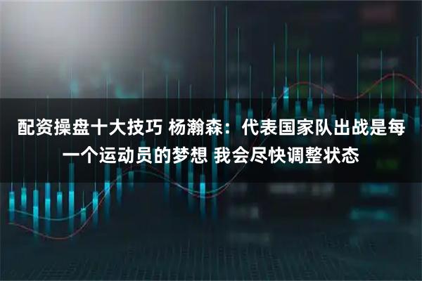 配资操盘十大技巧 杨瀚森：代表国家队出战是每一个运动员的梦想 我会尽快调整状态