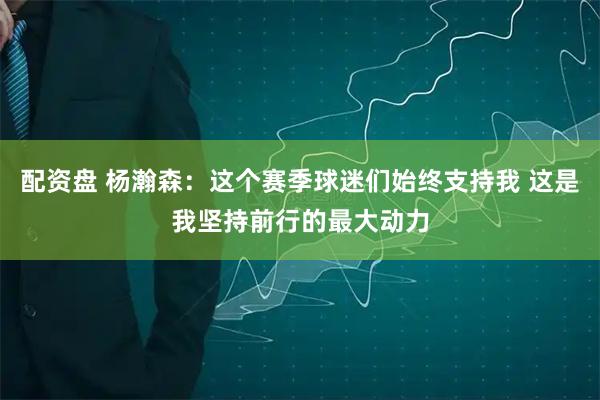 配资盘 杨瀚森：这个赛季球迷们始终支持我 这是我坚持前行的最大动力
