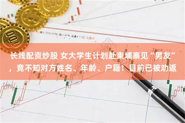 长线配资炒股 女大学生计划赴柬埔寨见“男友”，竟不知对方姓名、年龄、户籍！目前已被劝返