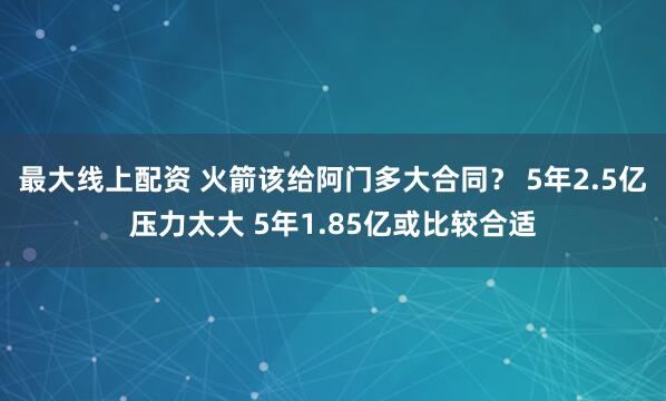 最大线上配资 火箭该给阿门多大合同？ 5年2.5亿压力太大 5年1.85亿或比较合适
