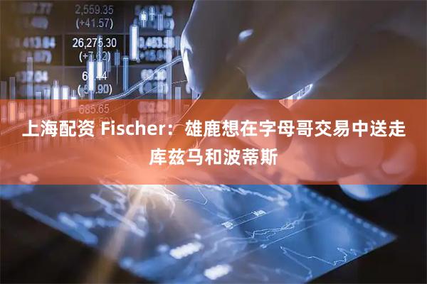 上海配资 Fischer：雄鹿想在字母哥交易中送走库兹马和波蒂斯