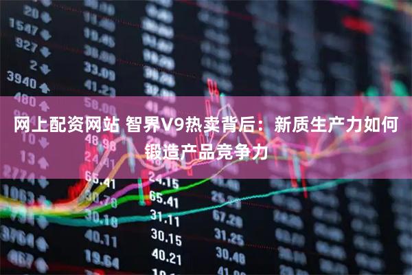 网上配资网站 智界V9热卖背后：新质生产力如何锻造产品竞争力