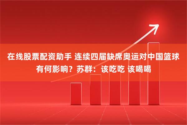 在线股票配资助手 连续四届缺席奥运对中国篮球有何影响？苏群：该吃吃 该喝喝