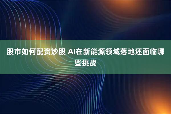 股市如何配资炒股 AI在新能源领域落地还面临哪些挑战