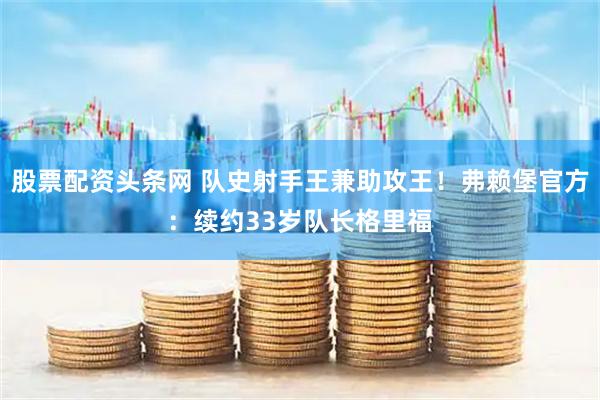 股票配资头条网 队史射手王兼助攻王！弗赖堡官方：续约33岁队长格里福