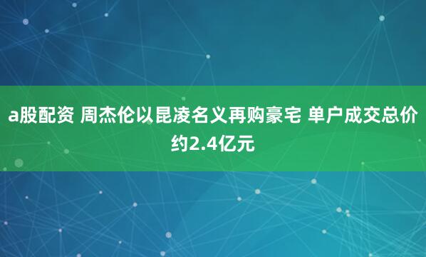 a股配资 周杰伦以昆凌名义再购豪宅 单户成交总价约2.4亿元